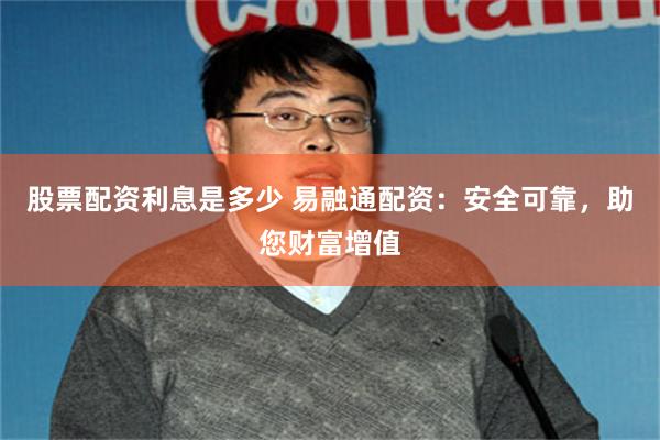 股票配资利息是多少 易融通配资：安全可靠，助您财富增值