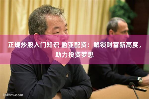正规炒股入门知识 盈亚配资：解锁财富新高度，助力投资梦想