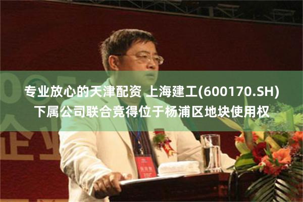 专业放心的天津配资 上海建工(600170.SH)下属公司联合竞得位于杨浦区地块使用权