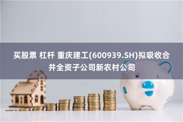 买股票 杠杆 重庆建工(600939.SH)拟吸收合并全资子公司新农村公司