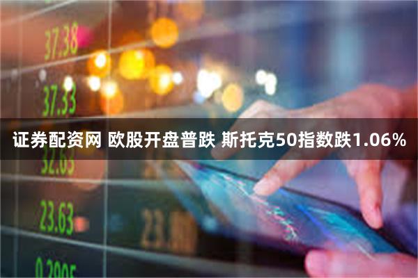 证券配资网 欧股开盘普跌 斯托克50指数跌1.06%