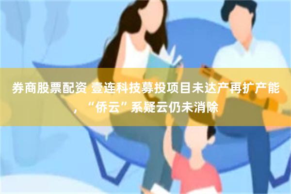 券商股票配资 壹连科技募投项目未达产再扩产能，“侨云”系疑云仍未消除