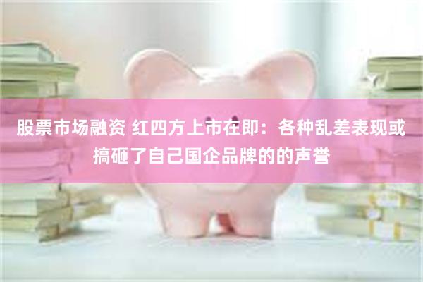 股票市场融资 红四方上市在即：各种乱差表现或搞砸了自己国企品牌的的声誉