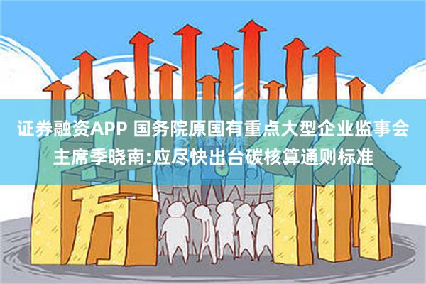 证券融资APP 国务院原国有重点大型企业监事会主席季晓南:应尽快出台碳核算通则标准