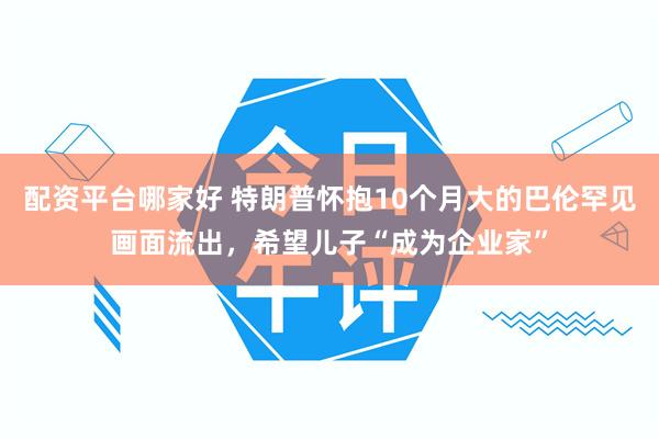 配资平台哪家好 特朗普怀抱10个月大的巴伦罕见画面流出，希望儿子“成为企业家”