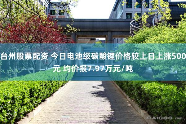 台州股票配资 今日电池级碳酸锂价格较上日上涨500元 均价报7.97万元/吨