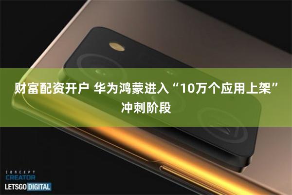 财富配资开户 华为鸿蒙进入“10万个应用上架”冲刺阶段