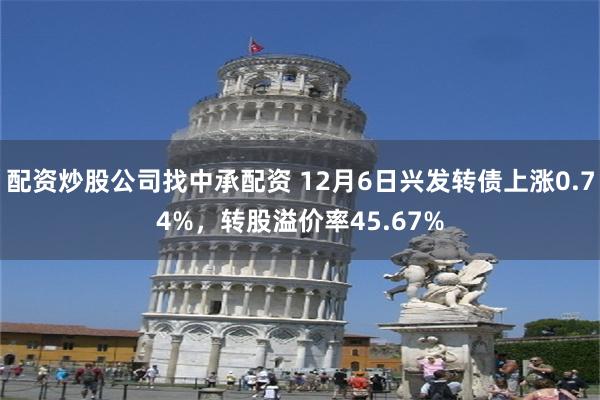 配资炒股公司找中承配资 12月6日兴发转债上涨0.74%，转股溢价率45.67%