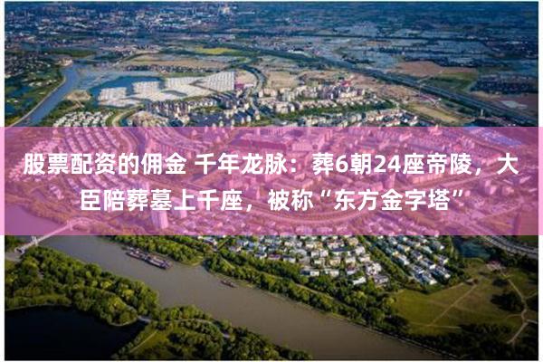 股票配资的佣金 千年龙脉：葬6朝24座帝陵，大臣陪葬墓上千座，被称“东方金字塔”