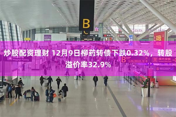 炒股配资理财 12月9日柳药转债下跌0.32%，转股溢价率32.9%