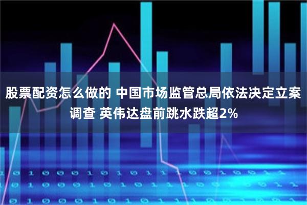 股票配资怎么做的 中国市场监管总局依法决定立案调查 英伟达盘前跳水跌超2%