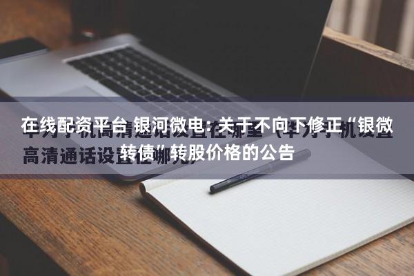 在线配资平台 银河微电: 关于不向下修正“银微转债”转股价格的公告