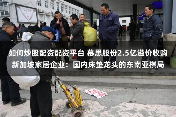 如何炒股配资配资平台 慕思股份2.5亿溢价收购新加坡家居企业：国内床垫龙头的东南亚棋局