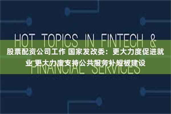 股票配资公司工作 国家发改委：更大力度促进就业 更大力度支持公共服务补短板建设