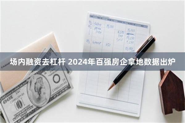 场内融资去杠杆 2024年百强房企拿地数据出炉