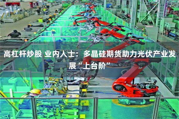 高杠杆炒股 业内人士：多晶硅期货助力光伏产业发展“上台阶”