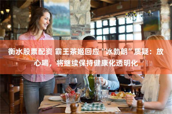 衡水股票配资 霸王茶姬回应“冰勃朗”质疑：放心喝，将继续保持健康化透明化