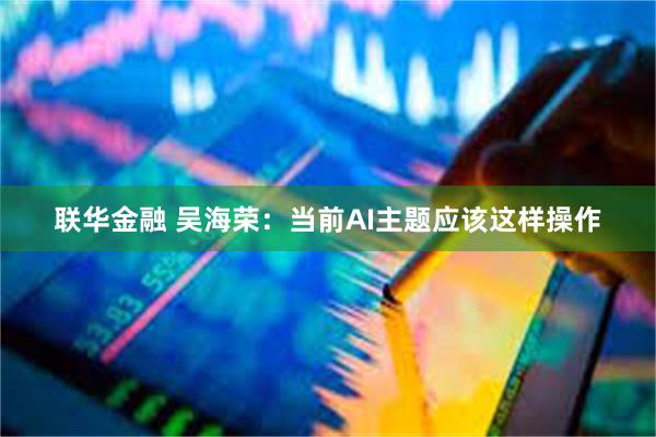 联华金融 吴海荣：当前AI主题应该这样操作