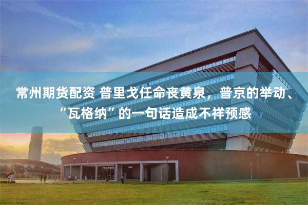 常州期货配资 普里戈任命丧黄泉，普京的举动、“瓦格纳”的一句话造成不祥预感