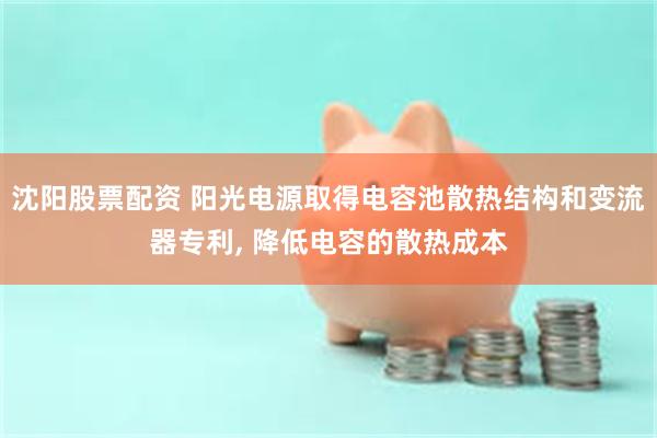 沈阳股票配资 阳光电源取得电容池散热结构和变流器专利, 降低电容的散热成本