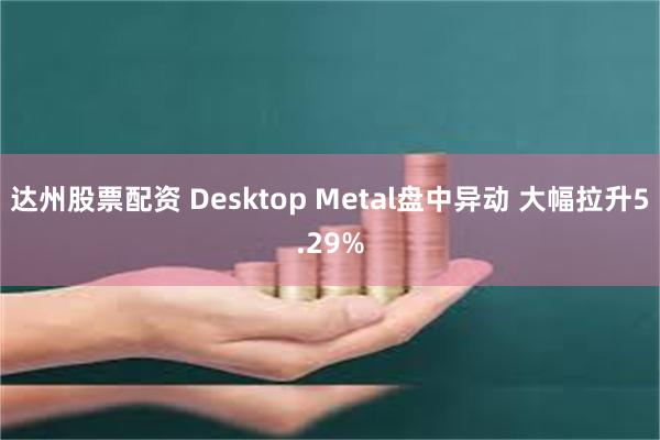 达州股票配资 Desktop Metal盘中异动 大幅拉升5.29%