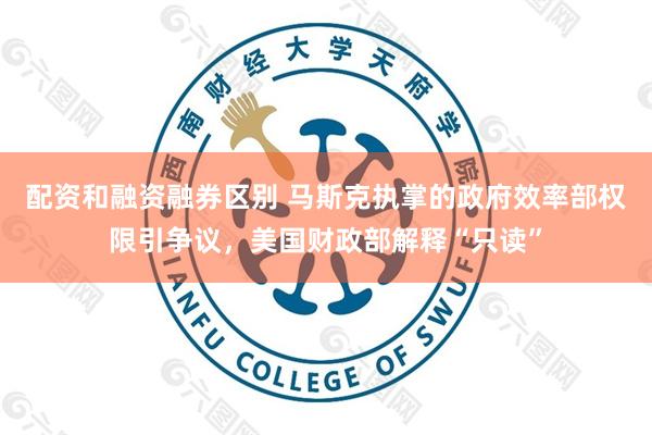 配资和融资融券区别 马斯克执掌的政府效率部权限引争议，美国财政部解释“只读”