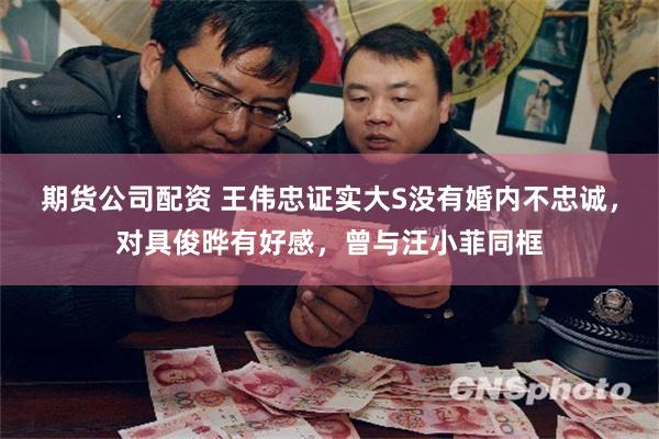 期货公司配资 王伟忠证实大S没有婚内不忠诚，对具俊晔有好感，曾与汪小菲同框
