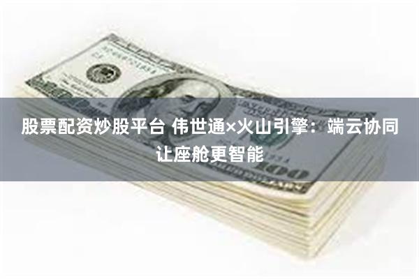 股票配资炒股平台 伟世通×火山引擎：端云协同让座舱更智能