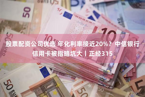 股票配资公司优选 年化利率接近20%？中信银行信用卡被指暗坑大丨正经315
