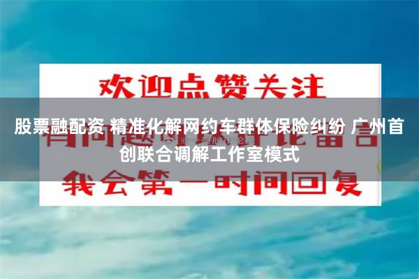 股票融配资 精准化解网约车群体保险纠纷 广州首创联合调解工作室模式
