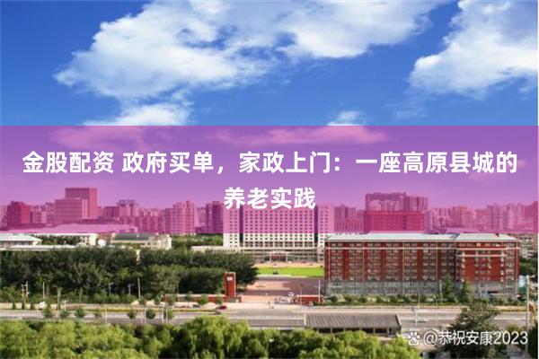 金股配资 政府买单，家政上门：一座高原县城的养老实践