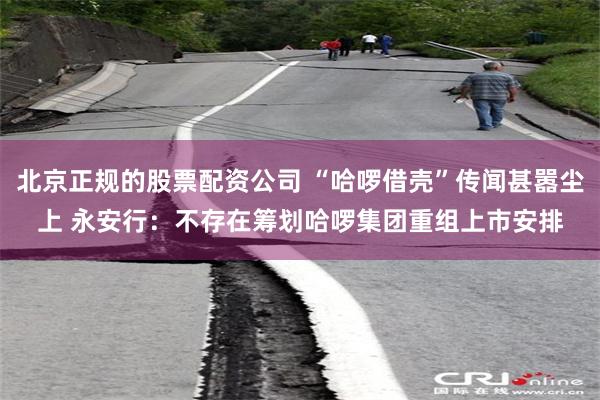 北京正规的股票配资公司 “哈啰借壳”传闻甚嚣尘上 永安行：不存在筹划哈啰集团重组上市安排