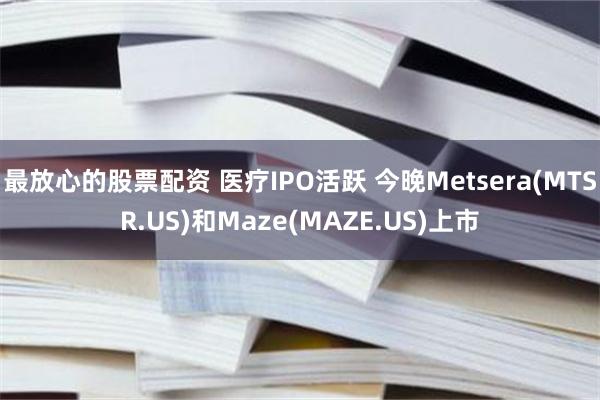 最放心的股票配资 医疗IPO活跃 今晚Metsera(MTSR.US)和Maze(MAZE.US)上市