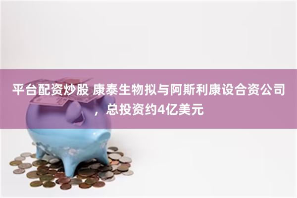 平台配资炒股 康泰生物拟与阿斯利康设合资公司，总投资约4亿美元