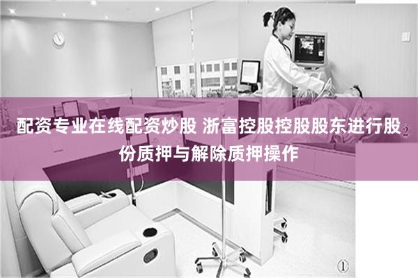 配资专业在线配资炒股 浙富控股控股股东进行股份质押与解除质押操作