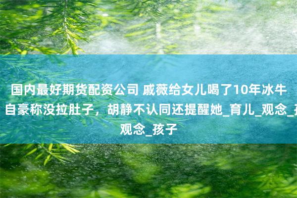 国内最好期货配资公司 戚薇给女儿喝了10年冰牛奶，自豪称没拉肚子，胡静不认同还提醒她_育儿_观念_孩子