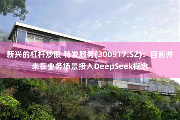 新兴的杠杆炒股 特发服务(300917.SZ)：目前并未在业务场景接入DeepSeek概念