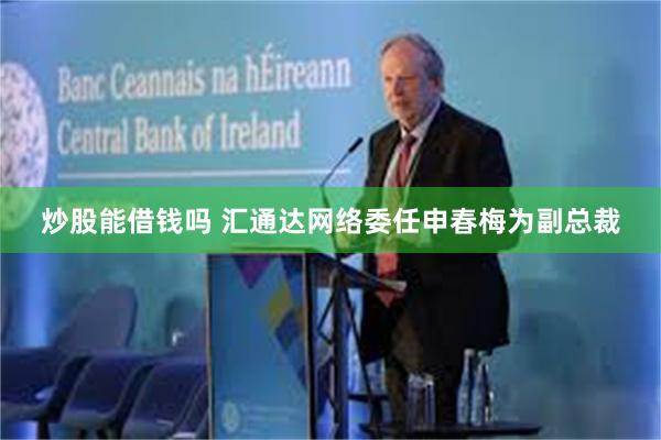 炒股能借钱吗 汇通达网络委任申春梅为副总裁