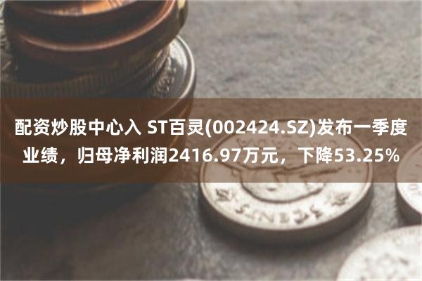 配资炒股中心入 ST百灵(002424.SZ)发布一季度业绩，归母净利润2416.97万元，下降53.25%