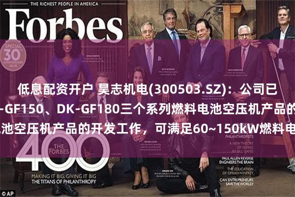 低息配资开户 昊志机电(300503.SZ)：公司已完成DK-GF110、DK-GF150、DK-GF180三个系列燃料电池空压机产品的开发工作，可满足60~150kW燃料电池系统的使用需求
