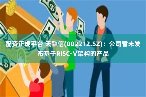 配资正规平台 天融信(002212.SZ)：公司暂未发布基于RISC-V架构的产品