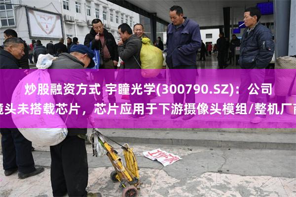 炒股融资方式 宇瞳光学(300790.SZ)：公司镜头未搭载芯片，芯片应用于下游摄像头模组/整机厂商
