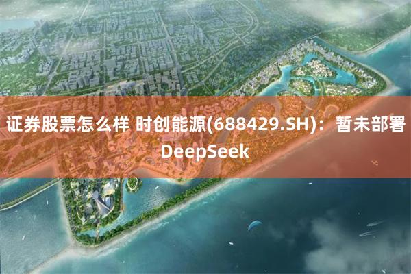 证券股票怎么样 时创能源(688429.SH)：暂未部署DeepSeek