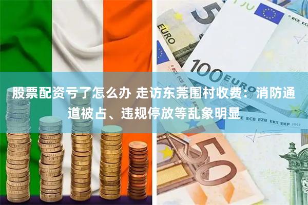 股票配资亏了怎么办 走访东莞围村收费：消防通道被占、违规停放等乱象明显