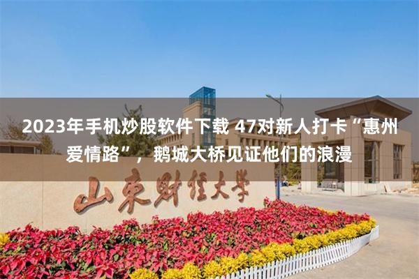 2023年手机炒股软件下载 47对新人打卡“惠州爱情路”，鹅城大桥见证他们的浪漫