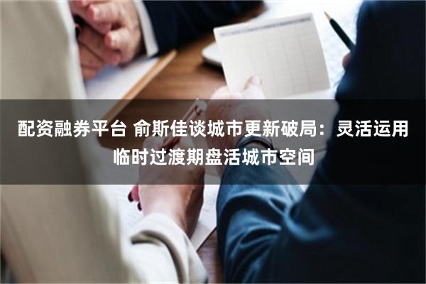 配资融券平台 俞斯佳谈城市更新破局：灵活运用临时过渡期盘活城市空间