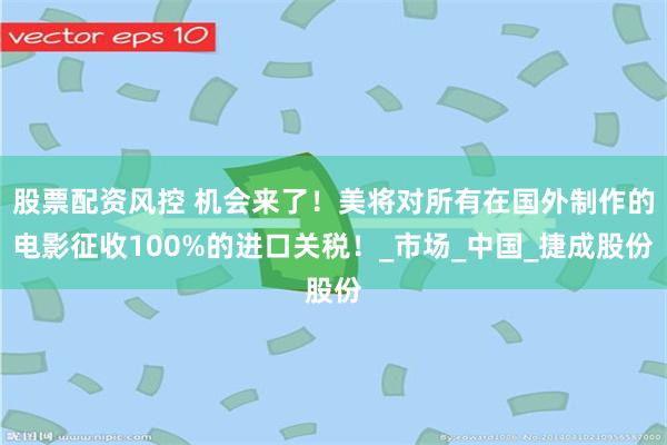 股票配资风控 机会来了！美将对所有在国外制作的电影征收100%的进口关税！_市场_中国_捷成股份