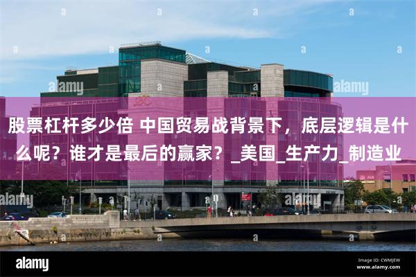 股票杠杆多少倍 中国贸易战背景下，底层逻辑是什么呢？谁才是最后的赢家？_美国_生产力_制造业