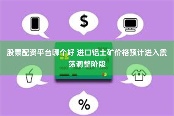 股票配资平台哪个好 进口铝土矿价格预计进入震荡调整阶段