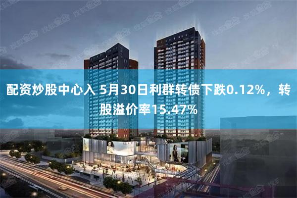 配资炒股中心入 5月30日利群转债下跌0.12%，转股溢价率15.47%